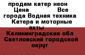 продам катер неон  › Цена ­ 550 000 - Все города Водная техника » Катера и моторные яхты   . Калининградская обл.,Светловский городской округ 